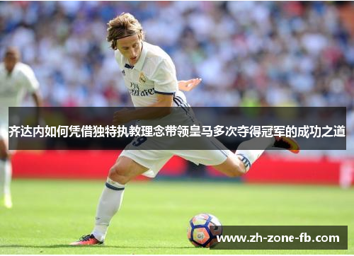 齐达内如何凭借独特执教理念带领皇马多次夺得冠军的成功之道
