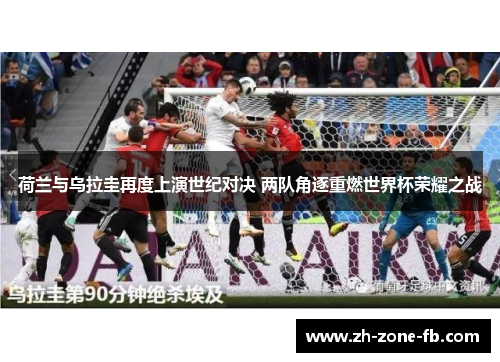 荷兰与乌拉圭再度上演世纪对决 两队角逐重燃世界杯荣耀之战 荷兰与乌拉圭再度上演世纪对决 两队角逐重燃世界杯荣耀之战