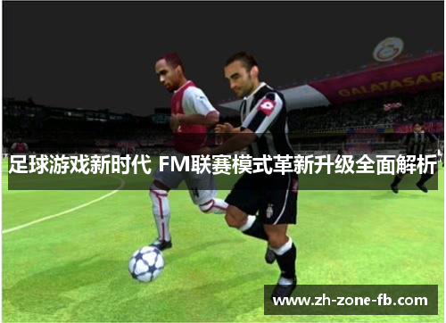 足球游戏新时代 FM联赛模式革新升级全面解析 足球游戏新时代 FM联赛模式革新升级全面解析
