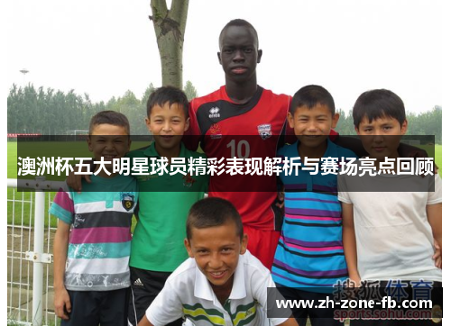 澳洲杯五大明星球员精彩表现解析与赛场亮点回顾